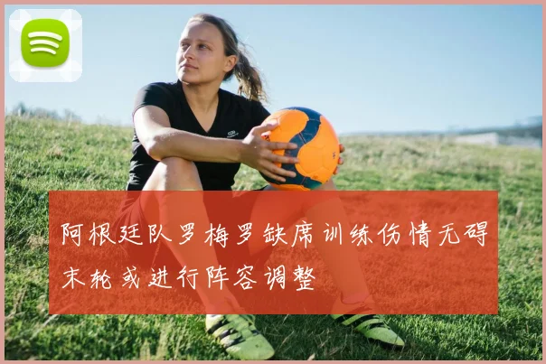 阿根廷队罗梅罗缺席训练伤情无碍末轮或进行阵容调整