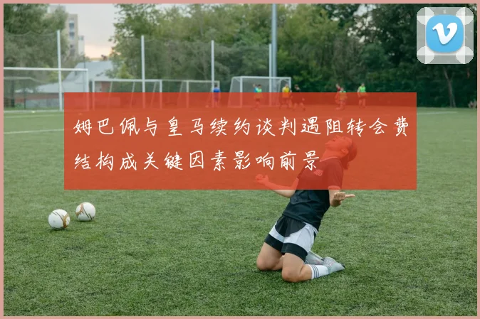 姆巴佩与皇马续约谈判遇阻转会费结构成关键因素影响前景