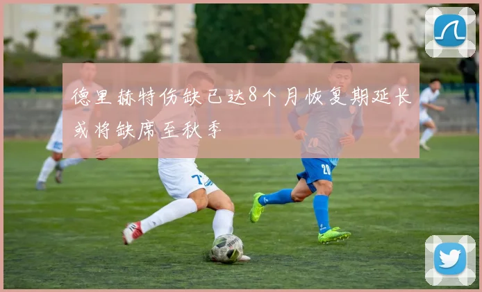 德里赫特伤缺已达8个月恢复期延长或将缺席至秋季