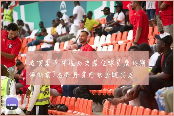 名嘴夏普评选历史最佳球员詹姆斯领衔前3名乔丹贾巴尔紧随其后