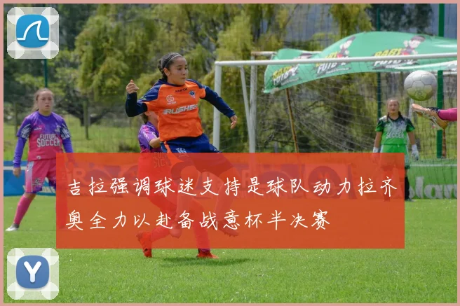 吉拉强调球迷支持是球队动力拉齐奥全力以赴备战意杯半决赛