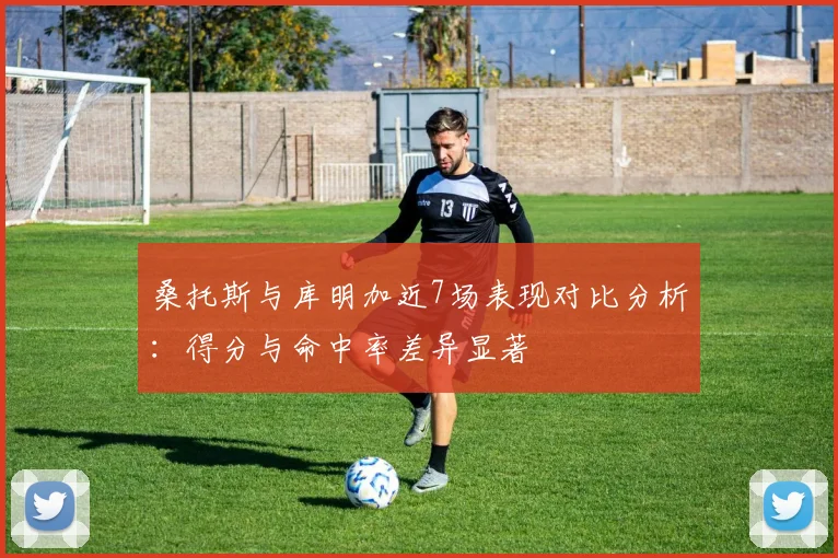 桑托斯与库明加近7场表现对比分析：得分与命中率差异显著