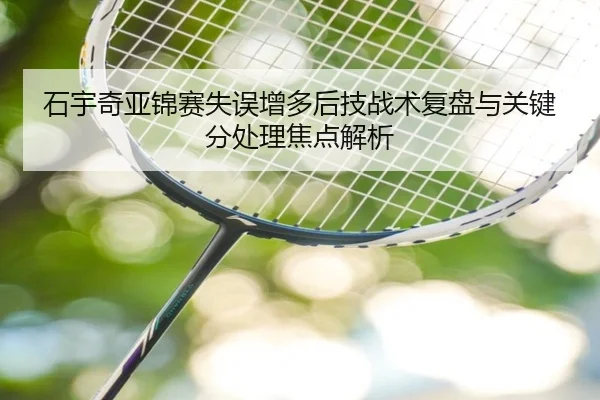 石宇奇亚锦赛失误增多后技战术复盘与关键分处理焦点解析