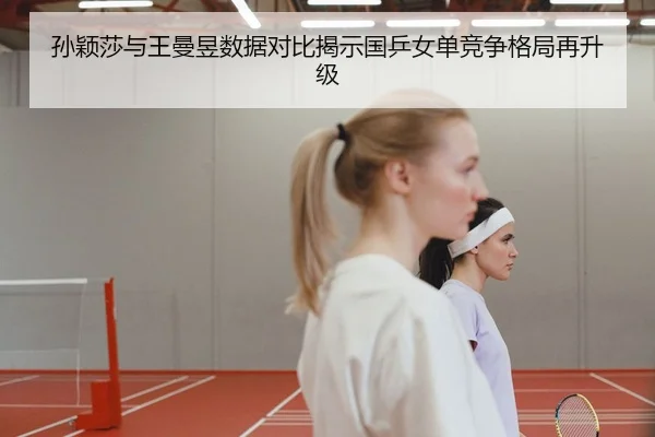 孙颖莎与王曼昱数据对比揭示国乒女单竞争格局再升级